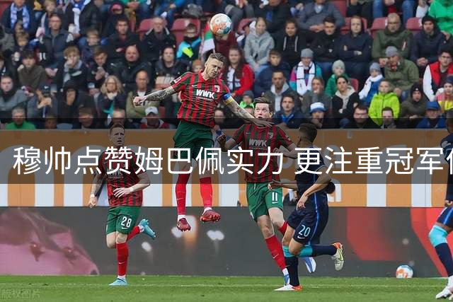 穆帅点赞姆巴佩实力 更注重冠军价值