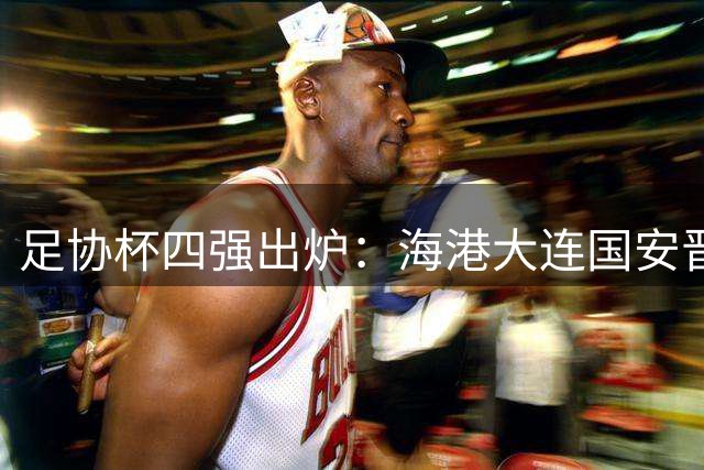 足协杯四强出炉：海港大连国安晋级，玉昆铜梁龙明日对决