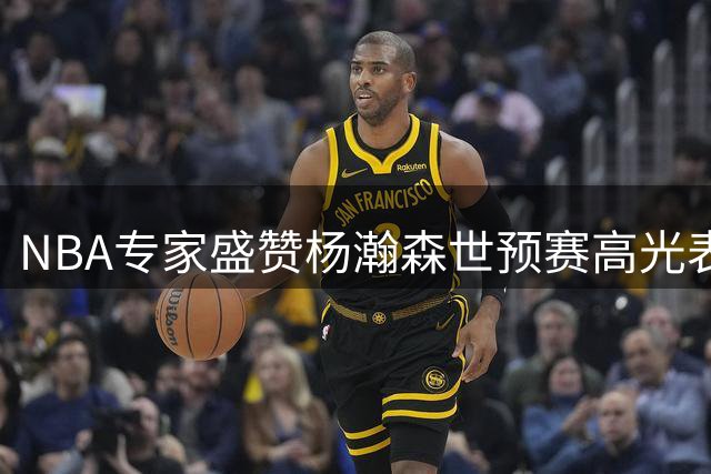 NBA专家盛赞杨瀚森世预赛高光表现